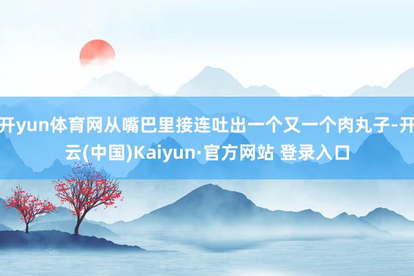 开yun体育网从嘴巴里接连吐出一个又一个肉丸子-开云(中国)Kaiyun·官方网站 登录入口