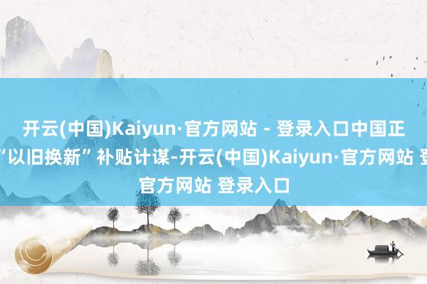 开云(中国)Kaiyun·官方网站 - 登录入口中国正在捏行“以旧换新”补贴计谋-开云(中国)Kaiyun·官方网站 登录入口