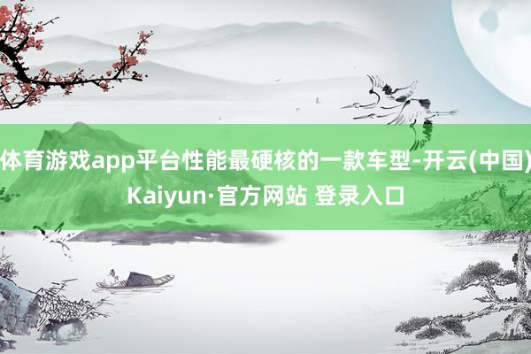 体育游戏app平台性能最硬核的一款车型-开云(中国)Kaiyun·官方网站 登录入口