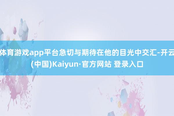 体育游戏app平台急切与期待在他的目光中交汇-开云(中国)Kaiyun·官方网站 登录入口