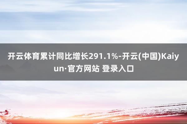 开云体育累计同比增长291.1%-开云(中国)Kaiyun·官方网站 登录入口