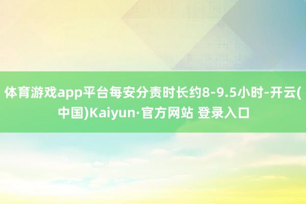体育游戏app平台每安分责时长约8-9.5小时-开云(中国)Kaiyun·官方网站 登录入口