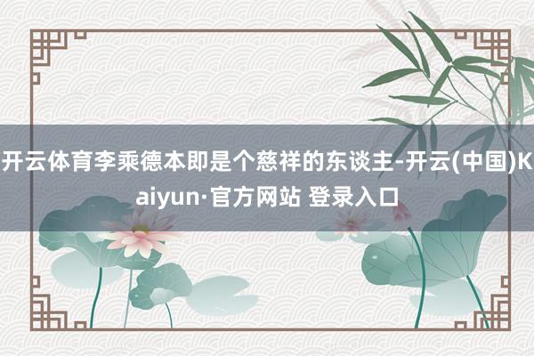 开云体育李乘德本即是个慈祥的东谈主-开云(中国)Kaiyun·官方网站 登录入口
