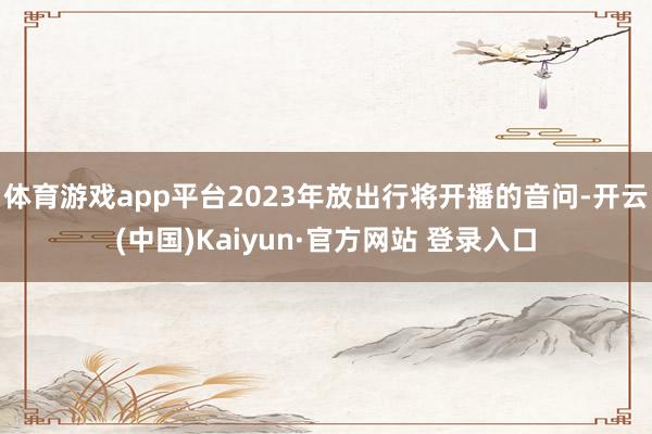 体育游戏app平台2023年放出行将开播的音问-开云(中国)Kaiyun·官方网站 登录入口