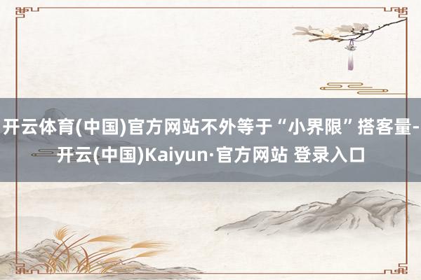 开云体育(中国)官方网站不外等于“小界限”搭客量-开云(中国)Kaiyun·官方网站 登录入口