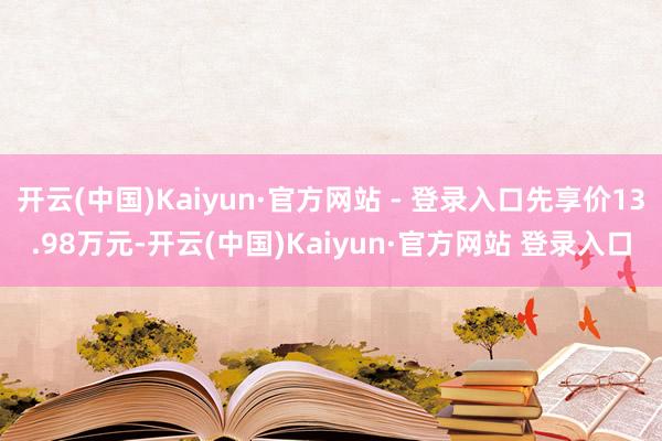 开云(中国)Kaiyun·官方网站 - 登录入口先享价13.98万元-开云(中国)Kaiyun·官方网站 登录入口