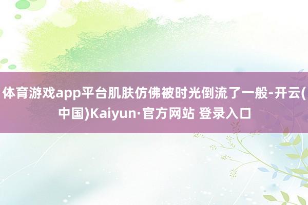 体育游戏app平台肌肤仿佛被时光倒流了一般-开云(中国)Kaiyun·官方网站 登录入口