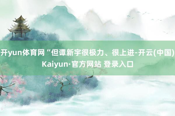 开yun体育网“但谭新宇很极力、很上进-开云(中国)Kaiyun·官方网站 登录入口
