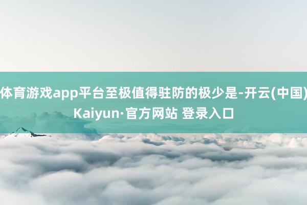 体育游戏app平台至极值得驻防的极少是-开云(中国)Kaiyun·官方网站 登录入口