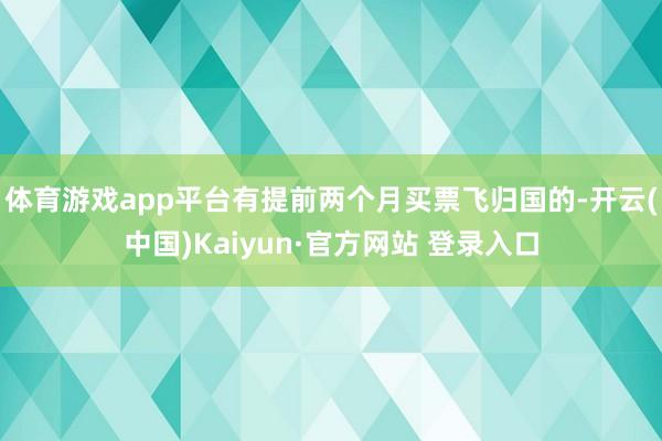 体育游戏app平台有提前两个月买票飞归国的-开云(中国)Kaiyun·官方网站 登录入口