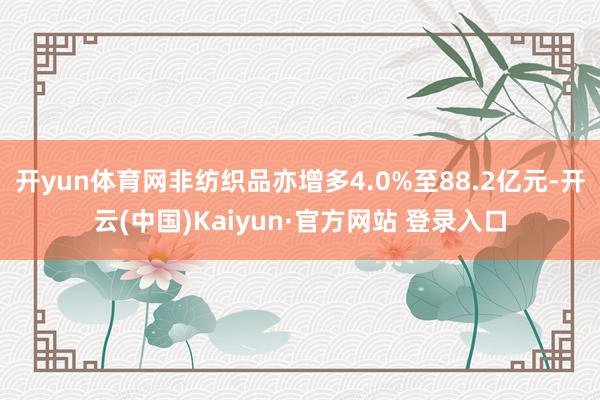 开yun体育网非纺织品亦增多4.0%至88.2亿元-开云(中国)Kaiyun·官方网站 登录入口