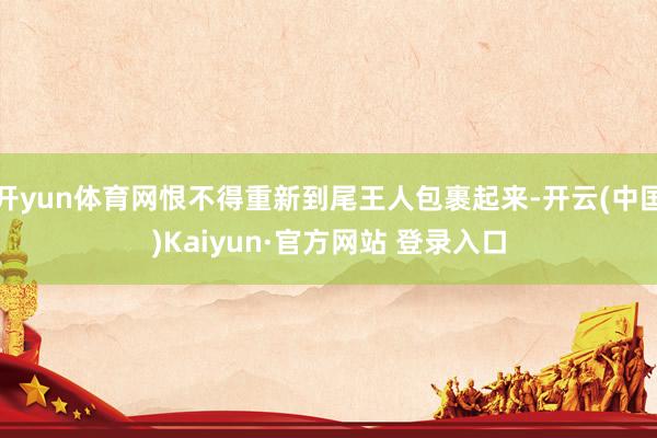 开yun体育网恨不得重新到尾王人包裹起来-开云(中国)Kaiyun·官方网站 登录入口
