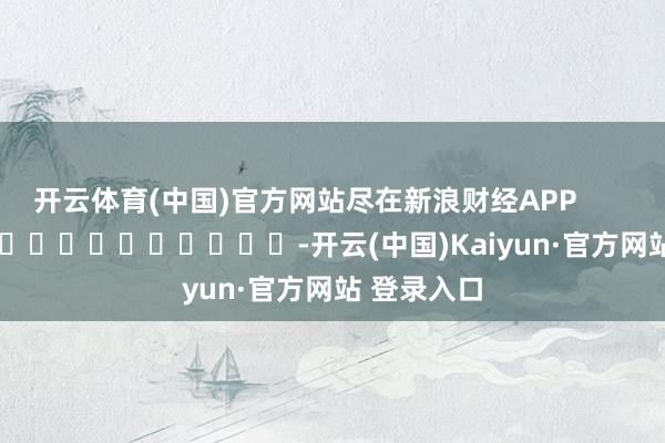 开云体育(中国)官方网站尽在新浪财经APP            													-开云(中国)Kaiyun·官方网站 登录入口