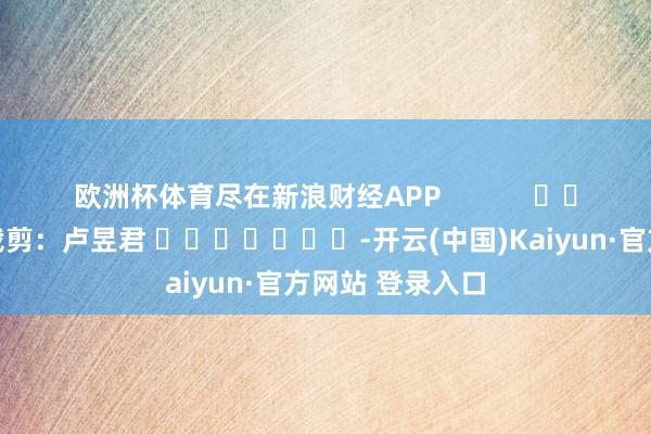 欧洲杯体育尽在新浪财经APP            						包袱裁剪：卢昱君 							-开云(中国)Kaiyun·官方网站 登录入口