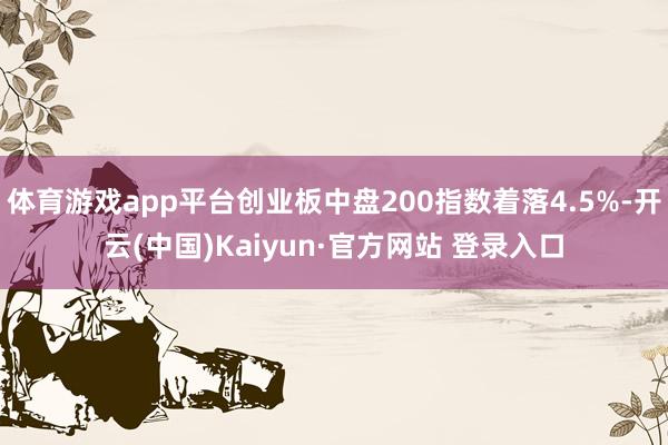 体育游戏app平台创业板中盘200指数着落4.5%-开云(中国)Kaiyun·官方网站 登录入口