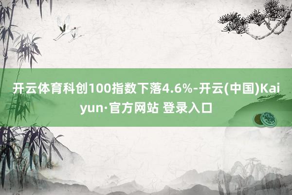 开云体育科创100指数下落4.6%-开云(中国)Kaiyun·官方网站 登录入口