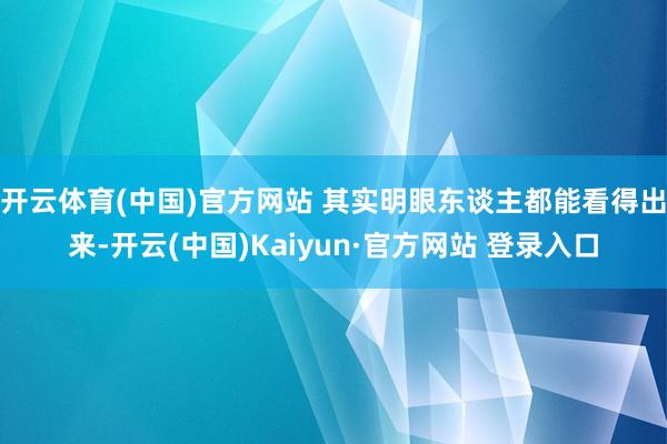 开云体育(中国)官方网站 其实明眼东谈主都能看得出来-开云(中国)Kaiyun·官方网站 登录入口