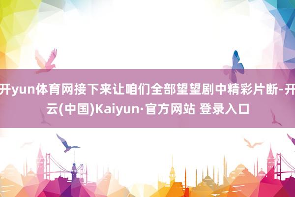 开yun体育网接下来让咱们全部望望剧中精彩片断-开云(中国)Kaiyun·官方网站 登录入口