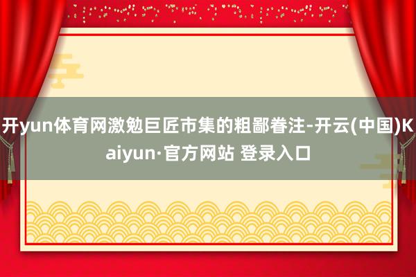开yun体育网激勉巨匠市集的粗鄙眷注-开云(中国)Kaiyun·官方网站 登录入口