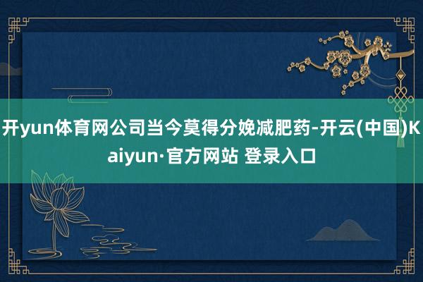 开yun体育网公司当今莫得分娩减肥药-开云(中国)Kaiyun·官方网站 登录入口