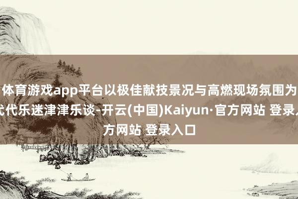 体育游戏app平台以极佳献技景况与高燃现场氛围为一代代乐迷津津乐谈-开云(中国)Kaiyun·官方网站 登录入口