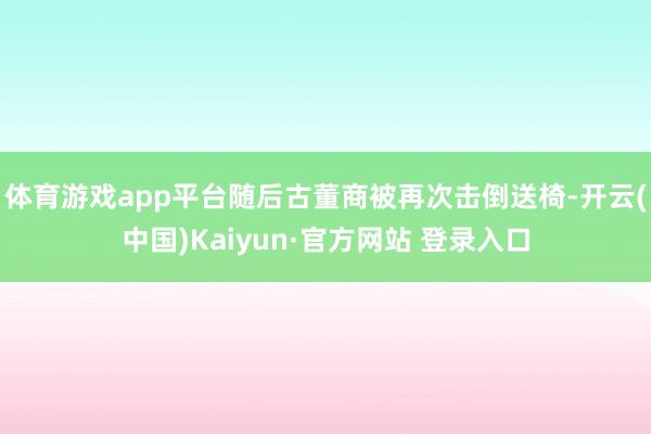 体育游戏app平台随后古董商被再次击倒送椅-开云(中国)Kaiyun·官方网站 登录入口