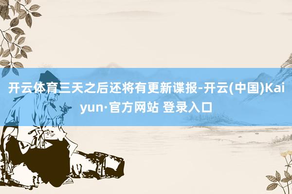 开云体育三天之后还将有更新谍报-开云(中国)Kaiyun·官方网站 登录入口