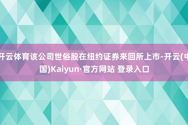 开云体育该公司世俗股在纽约证券来回所上市-开云(中国)Kaiyun·官方网站 登录入口