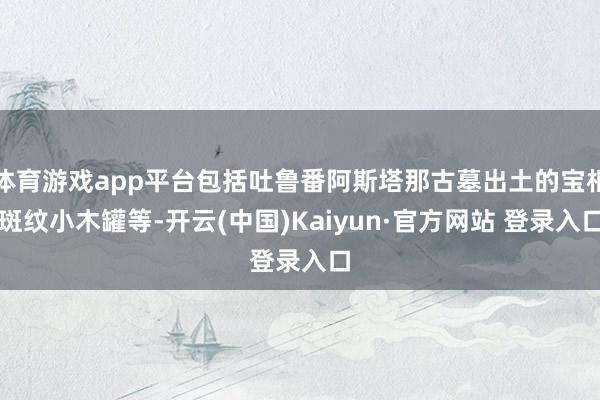 体育游戏app平台包括吐鲁番阿斯塔那古墓出土的宝相斑纹小木罐等-开云(中国)Kaiyun·官方网站 登录入口