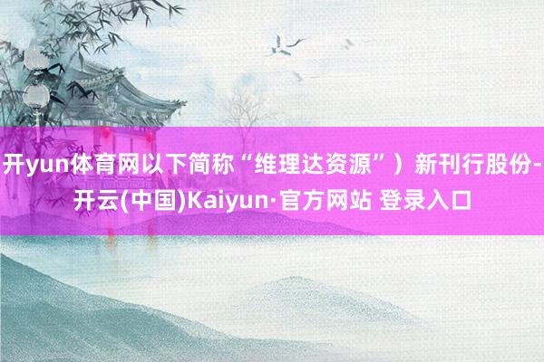 开yun体育网以下简称“维理达资源”)新刊行股份-开云(中国)Kaiyun·官方网站 登录入口