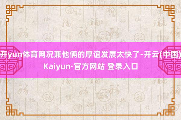 开yun体育网况兼他俩的厚谊发展太快了-开云(中国)Kaiyun·官方网站 登录入口