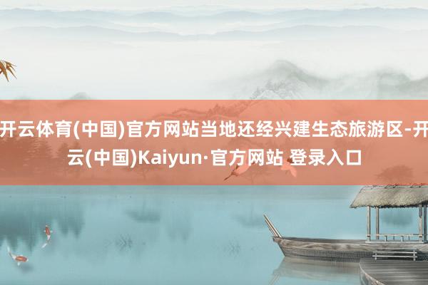 开云体育(中国)官方网站当地还经兴建生态旅游区-开云(中国)Kaiyun·官方网站 登录入口