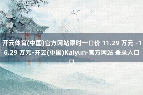 开云体育(中国)官方网站限时一口价 11.29 万元 -16.29 万元-开云(中国)Kaiyun·官方网站 登录入口