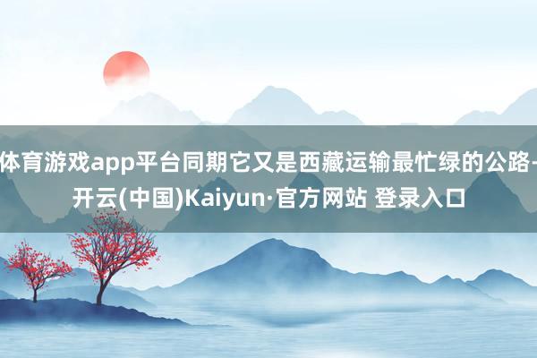 体育游戏app平台同期它又是西藏运输最忙绿的公路-开云(中国)Kaiyun·官方网站 登录入口