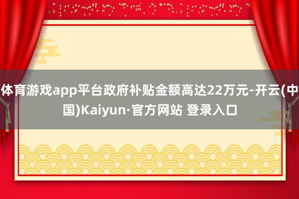 体育游戏app平台政府补贴金额高达22万元-开云(中国)Kaiyun·官方网站 登录入口