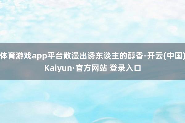 体育游戏app平台散漫出诱东谈主的醇香-开云(中国)Kaiyun·官方网站 登录入口
