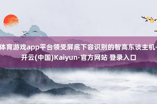 体育游戏app平台领受屏底下容识别的智高东谈主机-开云(中国)Kaiyun·官方网站 登录入口