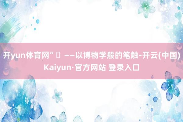 开yun体育网”‌　　——以博物学般的笔触-开云(中国)Kaiyun·官方网站 登录入口