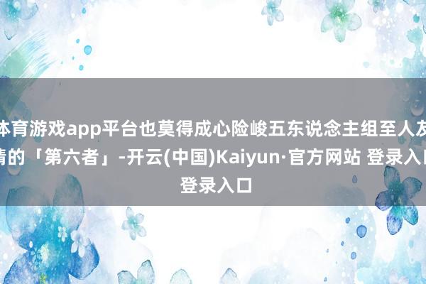 体育游戏app平台也莫得成心险峻五东说念主组至人友情的「第六者」-开云(中国)Kaiyun·官方网站 登录入口