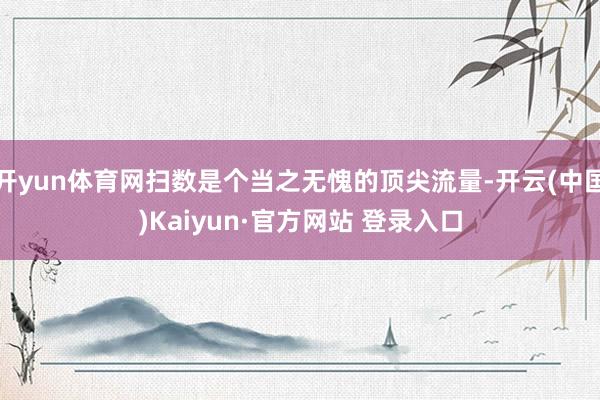 开yun体育网扫数是个当之无愧的顶尖流量-开云(中国)Kaiyun·官方网站 登录入口