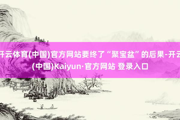 开云体育(中国)官方网站要终了“聚宝盆”的后果-开云(中国)Kaiyun·官方网站 登录入口