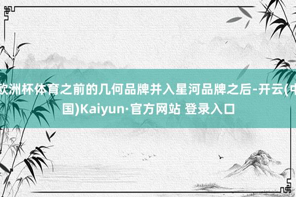 欧洲杯体育之前的几何品牌并入星河品牌之后-开云(中国)Kaiyun·官方网站 登录入口