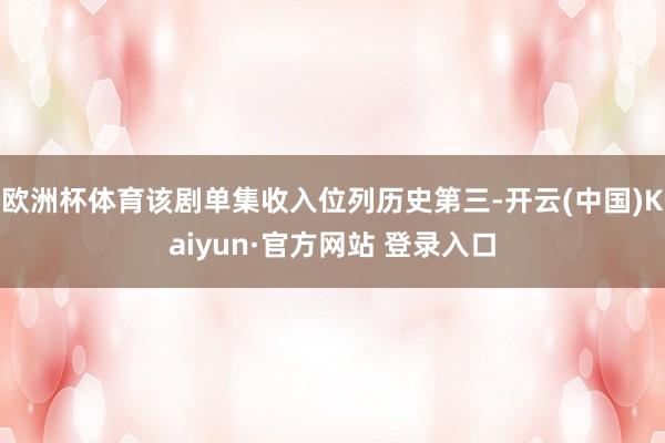 欧洲杯体育该剧单集收入位列历史第三-开云(中国)Kaiyun·官方网站 登录入口