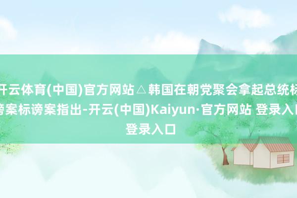 开云体育(中国)官方网站△韩国在朝党聚会拿起总统标谤案标谤案指出-开云(中国)Kaiyun·官方网站 登录入口