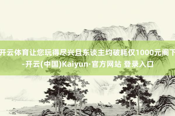 开云体育让您玩得尽兴且东谈主均破耗仅1000元阁下-开云(中国)Kaiyun·官方网站 登录入口