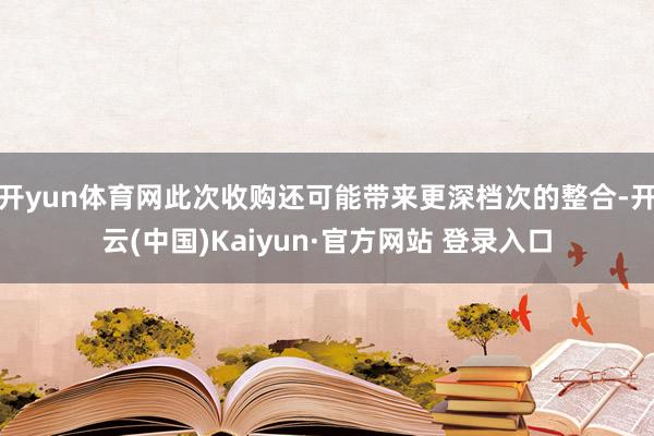 开yun体育网此次收购还可能带来更深档次的整合-开云(中国)Kaiyun·官方网站 登录入口