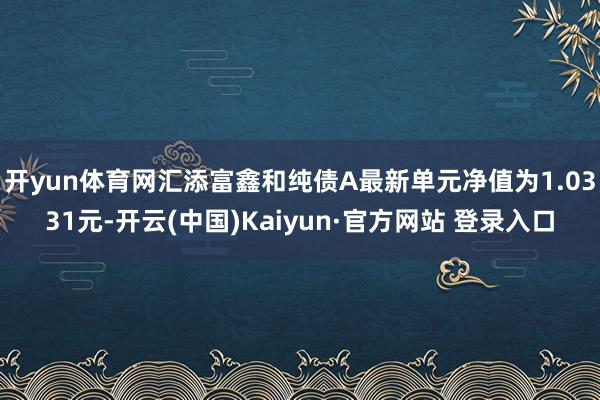 开yun体育网汇添富鑫和纯债A最新单元净值为1.0331元-开云(中国)Kaiyun·官方网站 登录入口