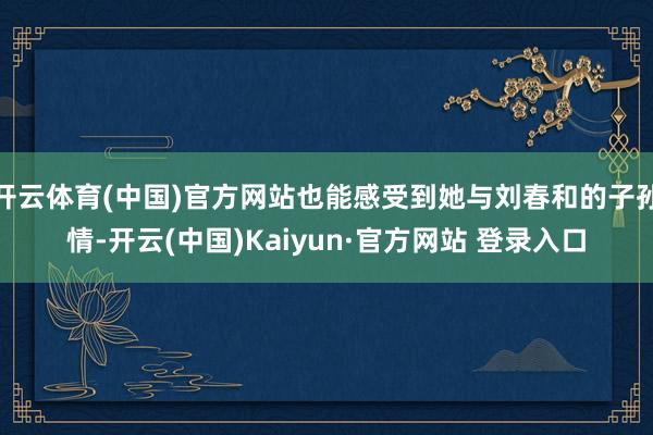 开云体育(中国)官方网站也能感受到她与刘春和的子孙情-开云(中国)Kaiyun·官方网站 登录入口