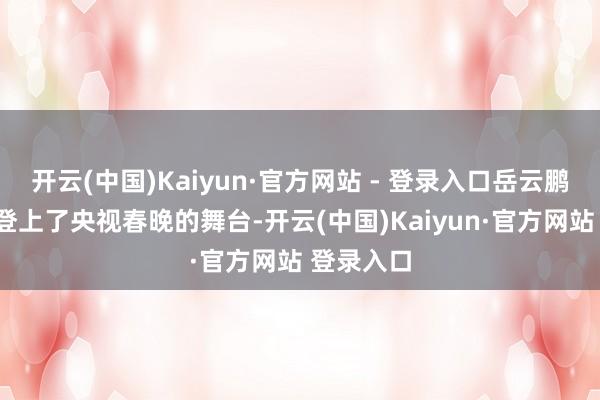 开云(中国)Kaiyun·官方网站 - 登录入口岳云鹏照旧7次登上了央视春晚的舞台-开云(中国)Kaiyun·官方网站 登录入口