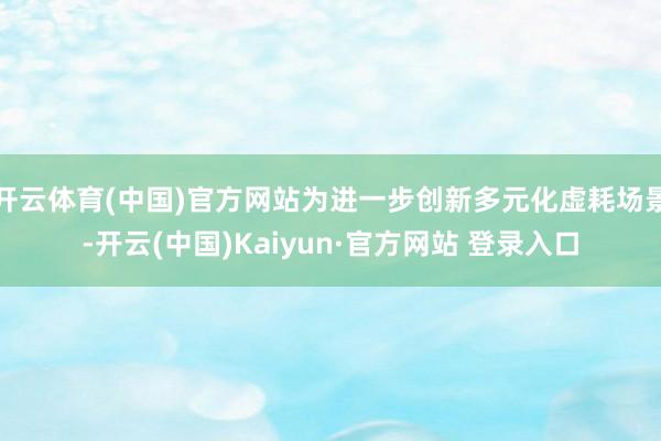 开云体育(中国)官方网站为进一步创新多元化虚耗场景-开云(中国)Kaiyun·官方网站 登录入口
